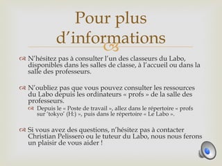 Pour plus
              d’informations
                    
 N’hésitez pas à consulter l’un des classeurs du Labo,
  disponibles dans les salles de classe, à l’accueil ou dans la
  salle des professeurs.

 N’oubliez pas que vous pouvez consulter les ressources
  du Labo depuis les ordinateurs « profs » de la salle des
  professeurs.
    Depuis le « Poste de travail », allez dans le répertoire « profs
     sur ‘tokyo’ (H:) », puis dans le répertoire « Le Labo ».

 Si vous avez des questions, n’hésitez pas à contacter
  Christian Pelissero ou le tuteur du Labo, nous nous ferons
  un plaisir de vous aider !
 