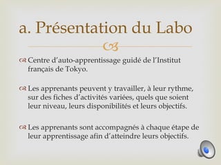 a. Présentation du Labo
            
 Centre d’auto-apprentissage guidé de l’Institut
  français de Tokyo.

 Les apprenants peuvent y travailler, à leur rythme,
  sur des fiches d’activités variées, quels que soient
  leur niveau, leurs disponibilités et leurs objectifs.

 Les apprenants sont accompagnés à chaque étape de
  leur apprentissage afin d’atteindre leurs objectifs.
 