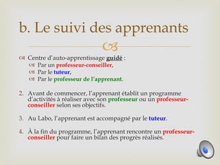 b. Le suivi des apprenants
                              
 Centre d’auto-apprentissage guidé :
   Par un professeur-conseiller,
   Par le tuteur,
   Par le professeur de l’apprenant.

2. Avant de commencer, l’apprenant établit un programme
   d’activités à réaliser avec son professeur ou un professeur-
   conseiller selon ses objectifs.

3. Au Labo, l’apprenant est accompagné par le tuteur.

4. À la fin du programme, l’apprenant rencontre un professeur-
   conseiller pour faire un bilan des progrès réalisés.
 