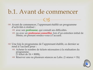 b.1. Avant de commencer
                               
 Avant de commencer, l’apprenant établit un programme
  d’activités à réaliser :
   avec son professeur, qui connaît ses difficultés.
   ou avec un professeur-conseiller, lors d’un entretien initial de
      30min, en prenant rendez-vous à l’accueil.


 Une fois le programme de l’apprenant établit, ce dernier se
  rend à l’accueil pour :
   Acheter le nombre de tickets nécessaires à la réalisation du
     programme.
     (1 ticket de 1h = 800¥),
   Réserver une ou plusieurs séances au Labo. (1 séance = 1h)
 