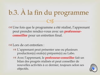 b.3. À la fin du programme
                            
 Une fois que le programme a été réalisé, l’apprenant
  peut prendre rendez-vous avec un professeur-
  conseiller pour un entretien final.

 Lors de cet entretien :
    L’apprenant peut présenter une ou plusieurs
     production(s) orale(s) préparée(s) au Labo.
    Avec l’apprenant, le professeur-conseiller fait un
     bilan des progrès réalisés et peut conseiller de
     nouvelles activités à ce dernier, toujours selon ses
     objectifs.
 
