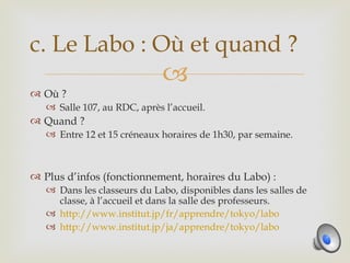 c. Le Labo : Où et quand ?
                              
 Où ?
    Salle 107, au RDC, après l’accueil.
 Quand ?
    Entre 12 et 15 créneaux horaires de 1h30, par semaine.



 Plus d’infos (fonctionnement, horaires du Labo) :
    Dans les classeurs du Labo, disponibles dans les salles de
     classe, à l’accueil et dans la salle des professeurs.
    http://www.institut.jp/fr/apprendre/tokyo/labo
    http://www.institut.jp/ja/apprendre/tokyo/labo
 