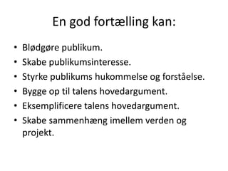 En god fortælling kan:Blødgøre publikum.Skabe publikumsinteresse.Styrke publikums hukommelse og forståelse.Bygge op til talens hovedargument.Eksemplificere talens hovedargument.Skabe sammenhæng imellem verden og projekt.