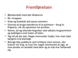 FremførelsenØjenkontakt med alle tilhørerneRo i kroppen.Krop og budskab skal passe sammen.Overvej at bruge hænderne til at pointere – brug fx. fingrene, når du opremser tre punkter.Navne, tal og tekniske begreber skal udtales langsommere og tydeligere end resten af talen.Tag tid på din tale. Nogle mennesker hader, hvis man taler længere end planlagt.Betragt ikke publikum som kritikere men venner., der kræver tre ting: at man har noget interessant at sige, at man ønsker en kontakt med dem og at man har forberedt sig.