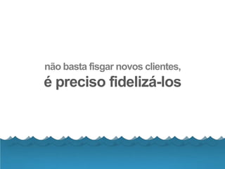 não basta fisgar novos clientes,
é preciso fidelizá-los
 