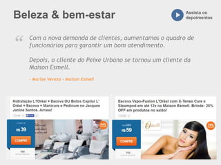 Beleza & bem-estar Assista os
depoimentos
Com a nova demanda de clientes, aumentamos o quadro de
funcionários para garantir um bom atendimento.
Depois, o cliente do Peixe Urbano se tornou um cliente da
Maison Esmell.
– Marise Vereza - Maison Esmell
“
 