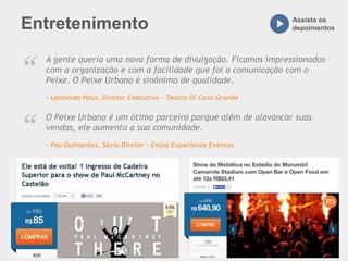 Entretenimento Assista os
depoimentos
A gente queria uma nova forma de divulgação. Ficamos impressionados
com a organização e com a facilidade que foi a comunicação com o
Peixe. O Peixe Urbano é sinônimo de qualidade.
– Leonardo Haus, Diretor Executivo - Teatro Oi Casa Grande
“
O Peixe Urbano é um ótimo parceiro porque além de alavancar suas
vendas, ele aumenta a sua comunidade.
– Peu Guimarães, Sócio Diretor - Enjoy Experience Eventos
“
 