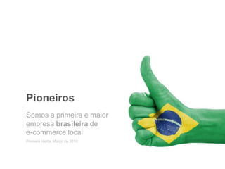 Pioneiros
Primeira oferta, Março de 2010
Somos a primeira e maior
empresa brasileira de
e-commerce local
 