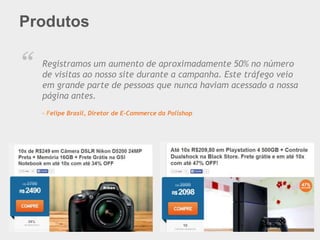 Produtos
“ Registramos um aumento de aproximadamente 50% no número
de visitas ao nosso site durante a campanha. Este tráfego veio
em grande parte de pessoas que nunca haviam acessado a nossa
página antes.
– Felipe Brasil, Diretor de E-Commerce da Polishop
 