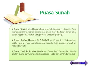 Puasa Sunah
Back Next
Puasa Syawal => dilaksanakan sesudah tanggal 1 Syawal. Cara
mengerjakannya boleh dikerjakan enam hari berturut-turut atau
boleh juga dilaksanakan dengan cara berselang-seling.
Puasa Arafah (Tanggal 9 Zulhijjah) => Puasa ini dilaksanakan
ketika orang yang melaksanakan ibadah haji sedang wukuf di
Padang Arafah
Puasa Hari Senin dan Kamis => Puasa hari Senin dan Kamis
adalah puasa sunnah yang dilaksanakan pada hari senin dan kamis
 