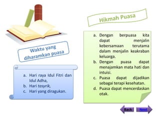 Back Next
a. Hari raya Idul Fitri dan
Idul Adha,
b. Hari tasyrik,
c. Hari yang diragukan.
a. Dengan berpuasa kita
dapat menjalin
kebersamaan terutama
dalam menjalin keakraban
keluarga.
b. Dengan puasa dapat
menajamkan mata hati dan
intuisi.
c. Puasa dapat dijadikan
sebagai terapi kesehatan.
d. Puasa dapat mencerdaskan
otak.
 