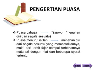 PENGERTIAN PUASA
3
 Puasa bahasa “śaumu (menahan
diri dari segala sesuatu)
 Puasa menurut istilah menahan diri
dari segala sesuatu yang membatalkannya,
mulai dari terbit fajar sampai terbenamnya
matahari dengan niat dan beberapa syarat
tertentu.
Back Next
 