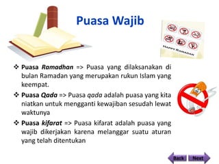 Puasa Wajib
 Puasa Ramadhan => Puasa yang dilaksanakan di
bulan Ramadan yang merupakan rukun Islam yang
keempat.
 Puasa Qada => Puasa qada adalah puasa yang kita
niatkan untuk mengganti kewajiban sesudah lewat
waktunya
 Puasa kifarat => Puasa kifarat adalah puasa yang
wajib dikerjakan karena melanggar suatu aturan
yang telah ditentukan
Back Next
 