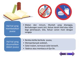 • Makan dan minum, Muntah yang disengaja,
Berhubungan suami istri, Keluar darah haid atau nifas
bagi perempuan, Gila, Keluar cairan mani dengan
sengaja
Hal-hal yang
membatalkan
puasa
• Berdoa ketika berbuka puasa,
• Memperbanyak sedekah,
• Śalat malam, termasuk śalat tarawih,
• Tadarus atau membaca al-Qur’ān.
Hal-hal yang
disunnahkan
dalam puasa
Back Next
 