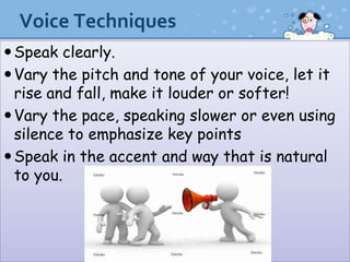 Voice Techniques
 Speak clearly.
 Vary the pitch and tone of your voice, let it
  rise and fall, make it louder or softer!
 Vary the pace, speaking slower or even using
  silence to emphasize key points
 Speak in the accent and way that is natural
  to you.
 