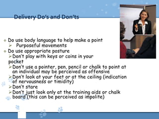 Delivery Do’s and Don’ts


   Do use body language to help make a point
     Purposeful movements
   Do use appropriate posture
    Don’t play with keys or coins in your
    pocket
    Don’t use a pointer, pen, pencil or chalk to point at
      an individual may be perceived as offensive
    Don’t look at your feet or at the ceiling (indication
      of nervousness or timidity)
    Don’t stare
    Don’t just look only at the training aids or chalk
      board (this can be perceived as impolite)
 