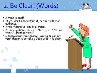 2. Be Clear! (Words)
 Simple is best!
 If you don’t understand it, neither will your
  audience.
 Avoid fillers: uh, um, like, mmm…
 Avoid repetitive phrases: “let’s see…,” “let me
  think,” “another thing”
 Silence is not your enemy! Pausing to collect
  your thoughts or take a deep breath is okay.
 