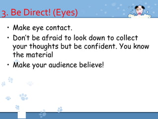 3. Be Direct! (Eyes)
 • Make eye contact.
 • Don’t be afraid to look down to collect
   your thoughts but be confident. You know
   the material
 • Make your audience believe!
 