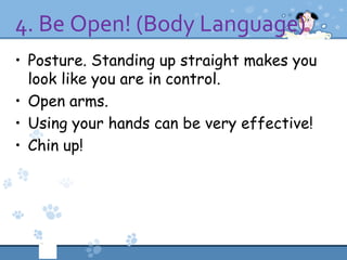 4. Be Open! (Body Language)
• Posture. Standing up straight makes you
  look like you are in control.
• Open arms.
• Using your hands can be very effective!
• Chin up!
 