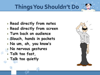 Things You Shouldn’t Do

   Read directly from notes
   Read directly from screen
   Turn back on audience
   Slouch, hands in pockets
   No um, ah, you know’s
   No nervous gestures
   Talk too fast,
   Talk too quietly
 