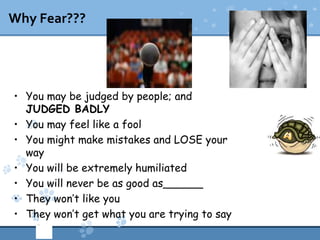 Why Fear???




• You may be judged by people; and
  JUDGED BADLY
• You may feel like a fool
• You might make mistakes and LOSE your
  way
• You will be extremely humiliated
• You will never be as good as______
• They won’t like you
• They won’t get what you are trying to say
 
