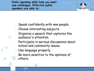 Public speaking skills help you meet
new challenges. Effective public
speakers are able to:




     Speak confidently with new people.
     Choose interesting subjects.
     Organize a speech that captures the
      audience's attention.
     Participate in serious discussions about
      school and community issues.
     Use language properly.
     Be more sensitive to the opinions of
      others.
 