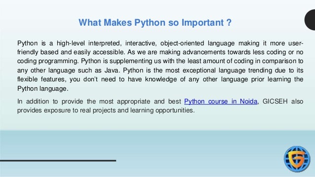 What Makes Python so Important ?
Python is a high-level interpreted, interactive, object-oriented language making it more user-
friendly based and easily accessible. As we are making advancements towards less coding or no
coding programming. Python is supplementing us with the least amount of coding in comparison to
any other language such as Java. Python is the most exceptional language trending due to its
flexible features, you don’t need to have knowledge of any other language prior learning the
Python language.
In addition to provide the most appropriate and best Python course in Noida, GICSEH also
provides exposure to real projects and learning opportunities.
 