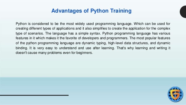 Advantages of Python Training
Python is considered to be the most widely used programming language. Which can be used for
creating different types of applications and it also simplifies to create the application for the complex
type of scenarios. The language has a simple syntax. Python programming language has various
features in it which makes it the favorite of developers and programmers. The most popular features
of the python programming language are dynamic typing, high-level data structures, and dynamic
binding. It is very easy to understand and use after learning. That's why learning and writing it
doesn't cause many problems even for beginners.
 