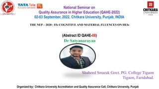 Organized by: Chitkara University Accreditation and Quality Assurance Cell, Chitkara University, Punjab
National Seminar on
Quality Assurance in Higher Education (QAHE-2022)
02-03 September, 2022, Chitkara University, Punjab, INDIA
THE NEP – 2020 : ITs COGNITIVE AND MATERIAL FLUENCES ON HEIs
(Abstract ID QAHE-08)
Dr Satyanarayan
Insert your photo
Shaheed Smarak Govt. PG. College Tigaon
Tigaon, Faridabad.
 