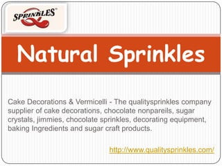 Natural Sprinkles
Cake Decorations & Vermicelli - The qualitysprinkles company
supplier of cake decorations, chocolate nonpareils, sugar
crystals, jimmies, chocolate sprinkles, decorating equipment,
baking Ingredients and sugar craft products.

                              http://www.qualitysprinkles.com/
 