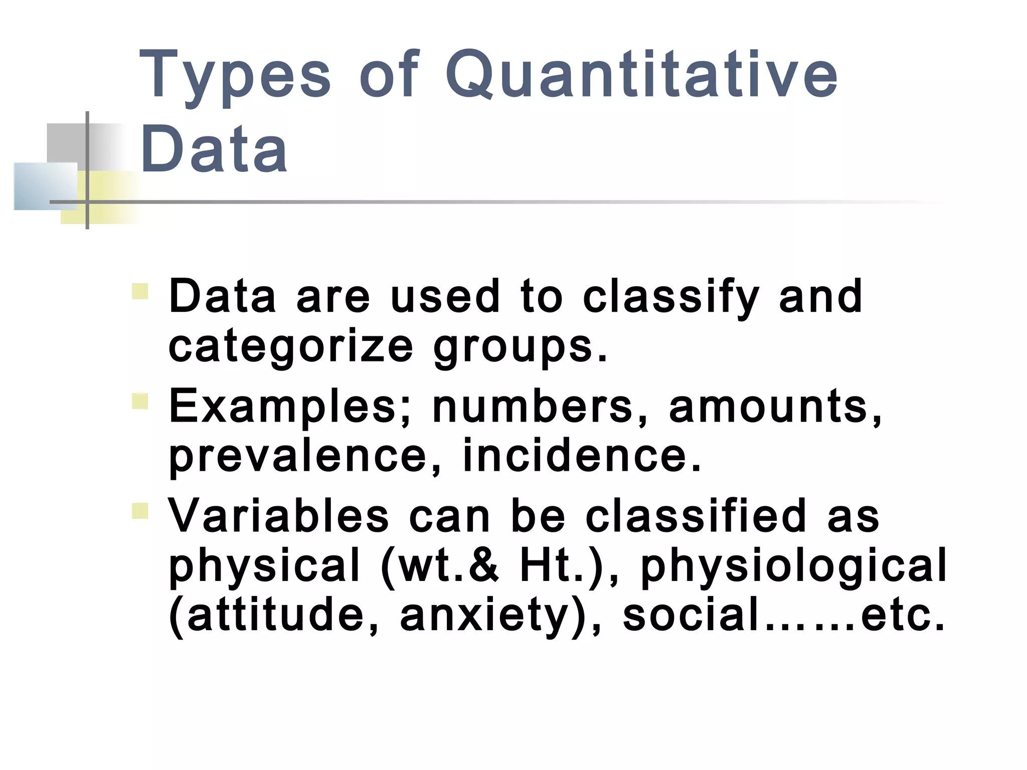 Types of Quantitative
Data
 Data are used to classify and
categorize groups.
 Examples; numbers, amounts,
prevalence, incidence.
 Variables can be classified as
physical (wt.& Ht.), physiological
(attitude, anxiety), social……etc.
 