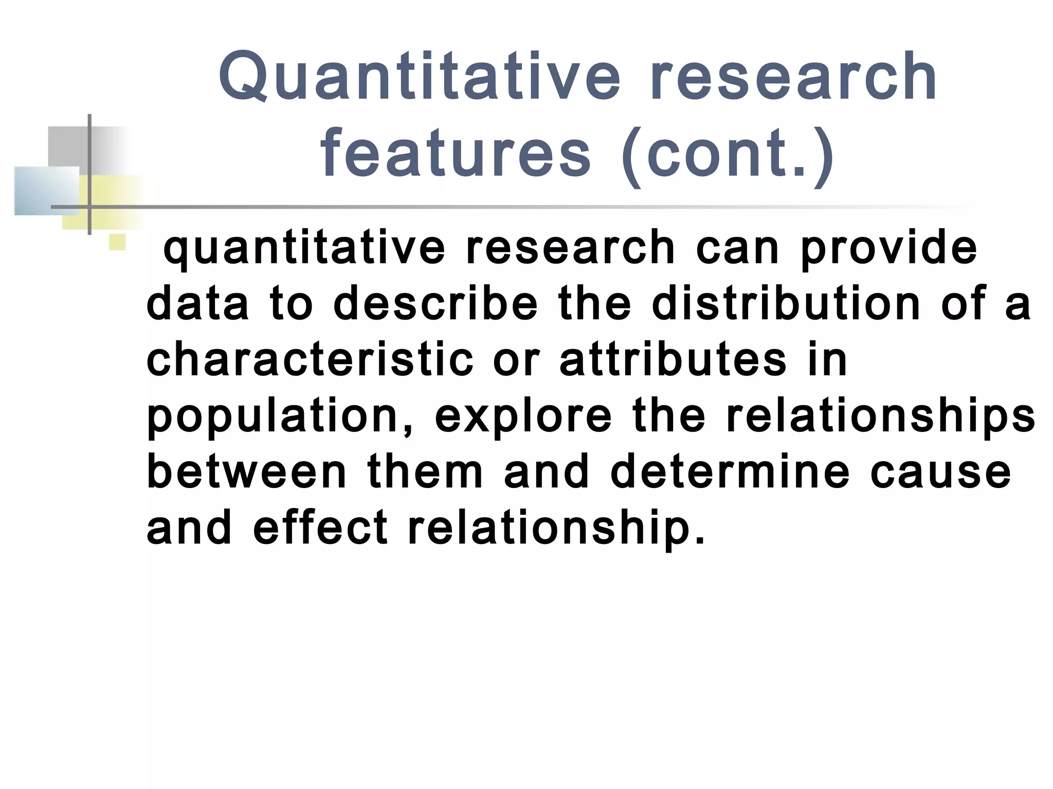Quantitative research
features (cont.)
 quantitative research can provide
data to describe the distribution of a
characteristic or attributes in
population, explore the relationships
between them and determine cause
and effect relationship.
 
