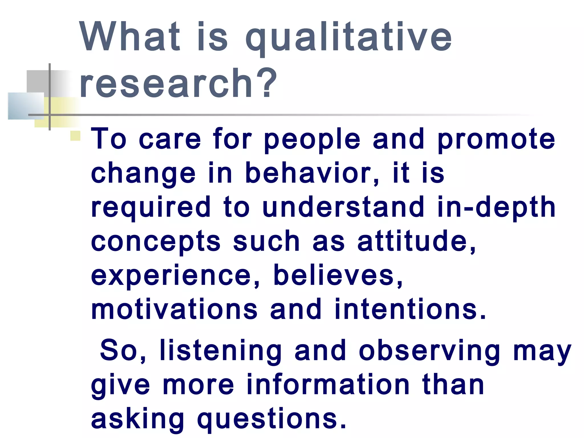 What is qualitative
research?
 To care for people and promote
change in behavior, it is
required to understand in-depth
concepts such as attitude,
experience, believes,
motivations and intentions.
So, listening and observing may
give more information than
asking questions.
 
