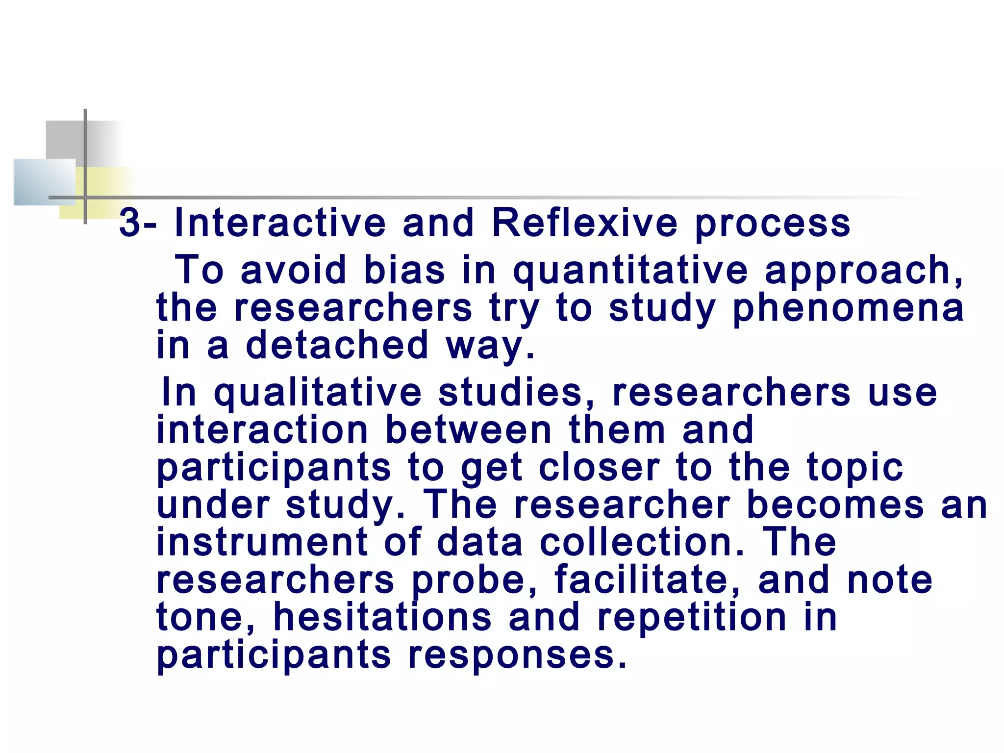 3- Interactive and Reflexive process
To avoid bias in quantitative approach,
the researchers try to study phenomena
in a detached way.
In qualitative studies, researchers use
interaction between them and
participants to get closer to the topic
under study. The researcher becomes an
instrument of data collection. The
researchers probe, facilitate, and note
tone, hesitations and repetition in
participants responses.
 
