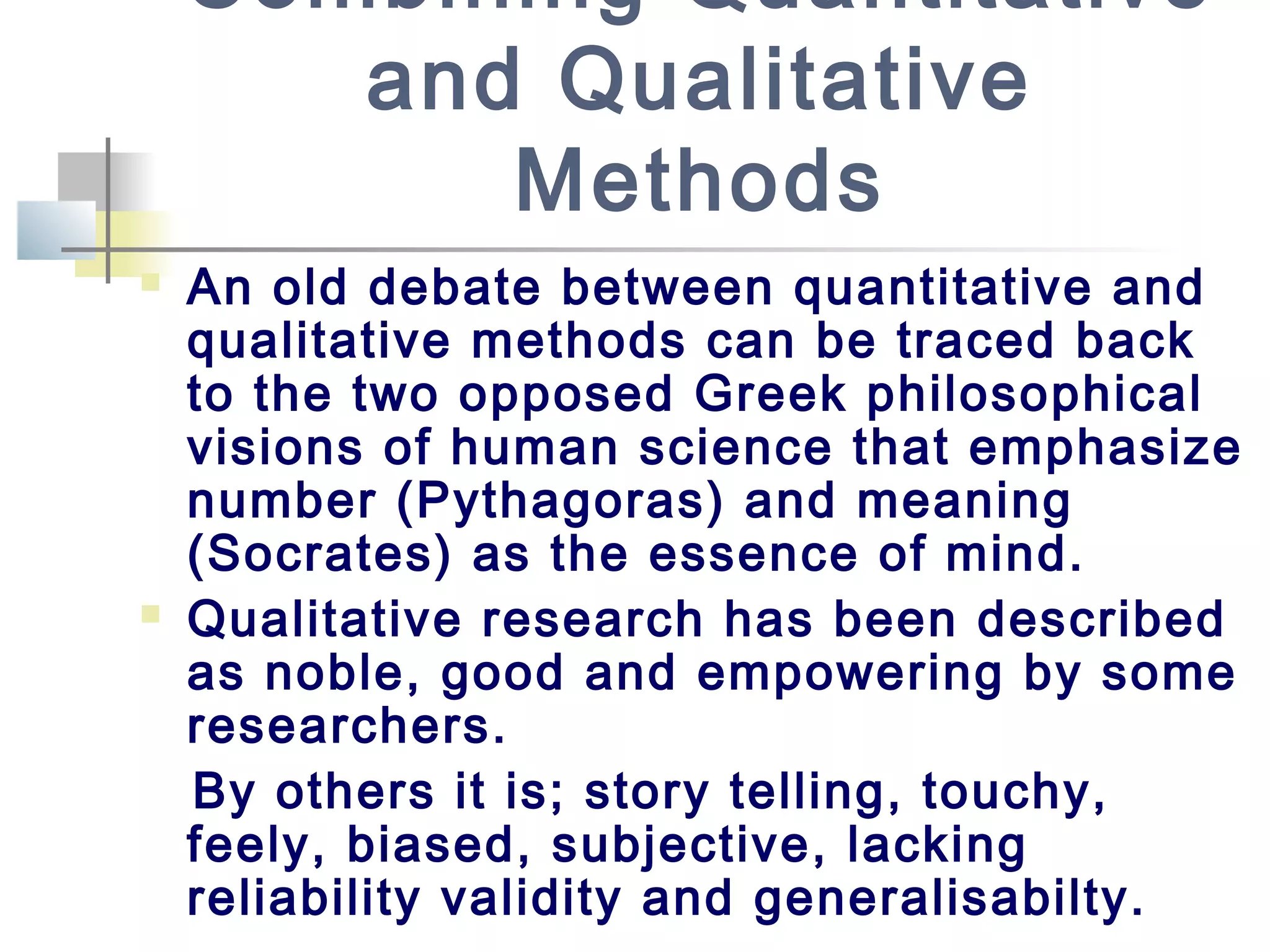 Combining Quantitative
and Qualitative
Methods
 An old debate between quantitative and
qualitative methods can be traced back
to the two opposed Greek philosophical
visions of human science that emphasize
number (Pythagoras) and meaning
(Socrates) as the essence of mind.
 Qualitative research has been described
as noble, good and empowering by some
researchers.
By others it is; story telling, touchy,
feely, biased, subjective, lacking
reliability validity and generalisabilty.
 