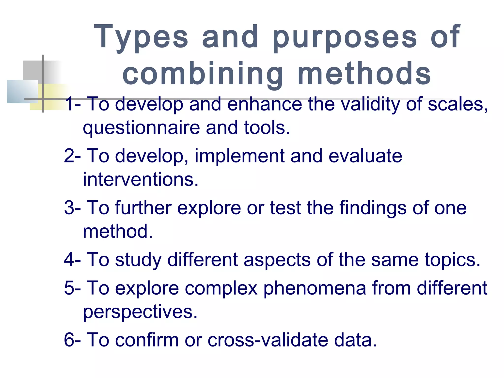 Types and purposes of
combining methods
1- To develop and enhance the validity of scales,
questionnaire and tools.
2- To develop, implement and evaluate
interventions.
3- To further explore or test the findings of one
method.
4- To study different aspects of the same topics.
5- To explore complex phenomena from different
perspectives.
6- To confirm or cross-validate data.
 
