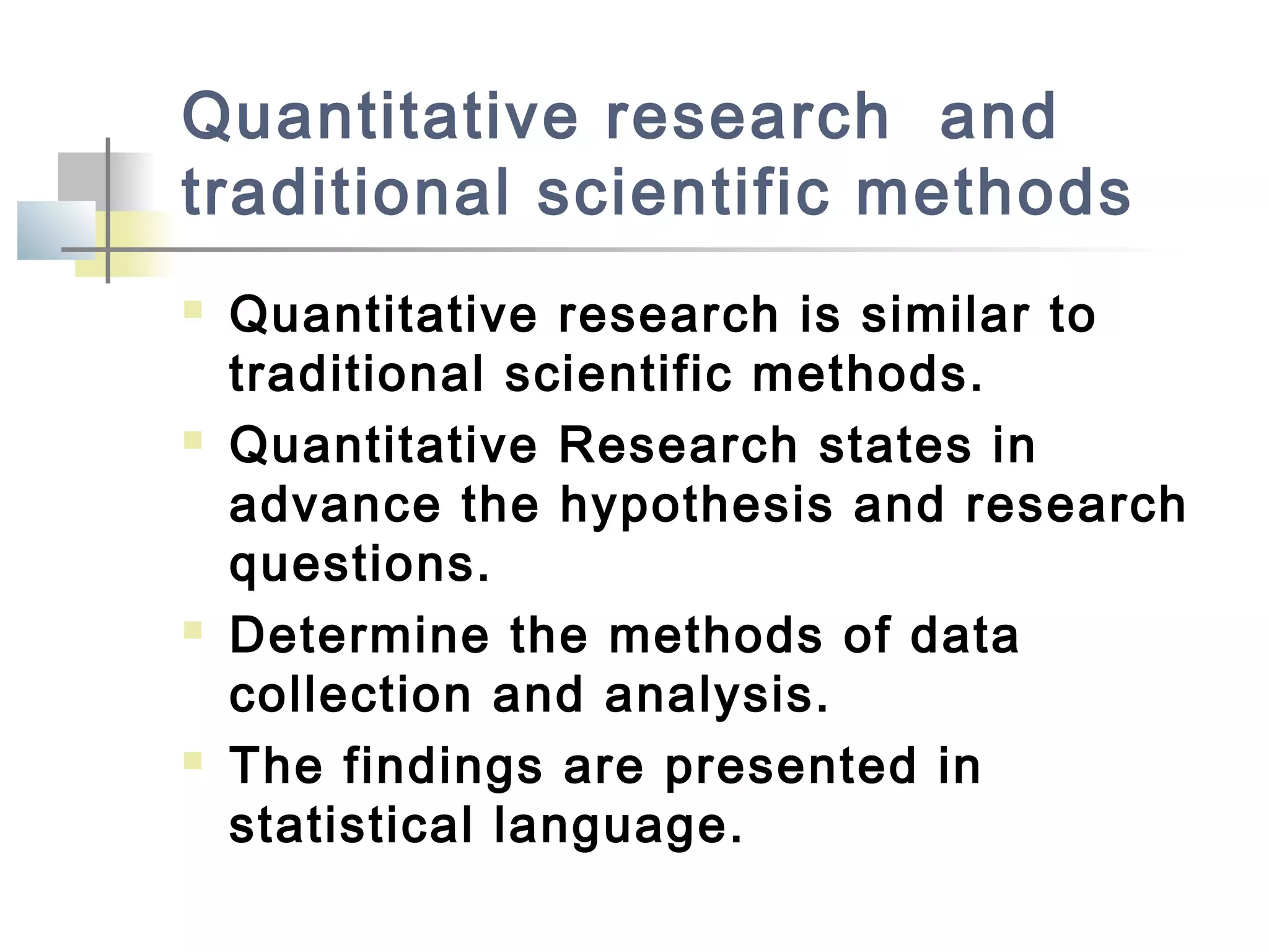 Quantitative research and
traditional scientific methods
 Quantitative research is similar to
traditional scientific methods.
 Quantitative Research states in
advance the hypothesis and research
questions.
 Determine the methods of data
collection and analysis.
 The findings are presented in
statistical language.
 