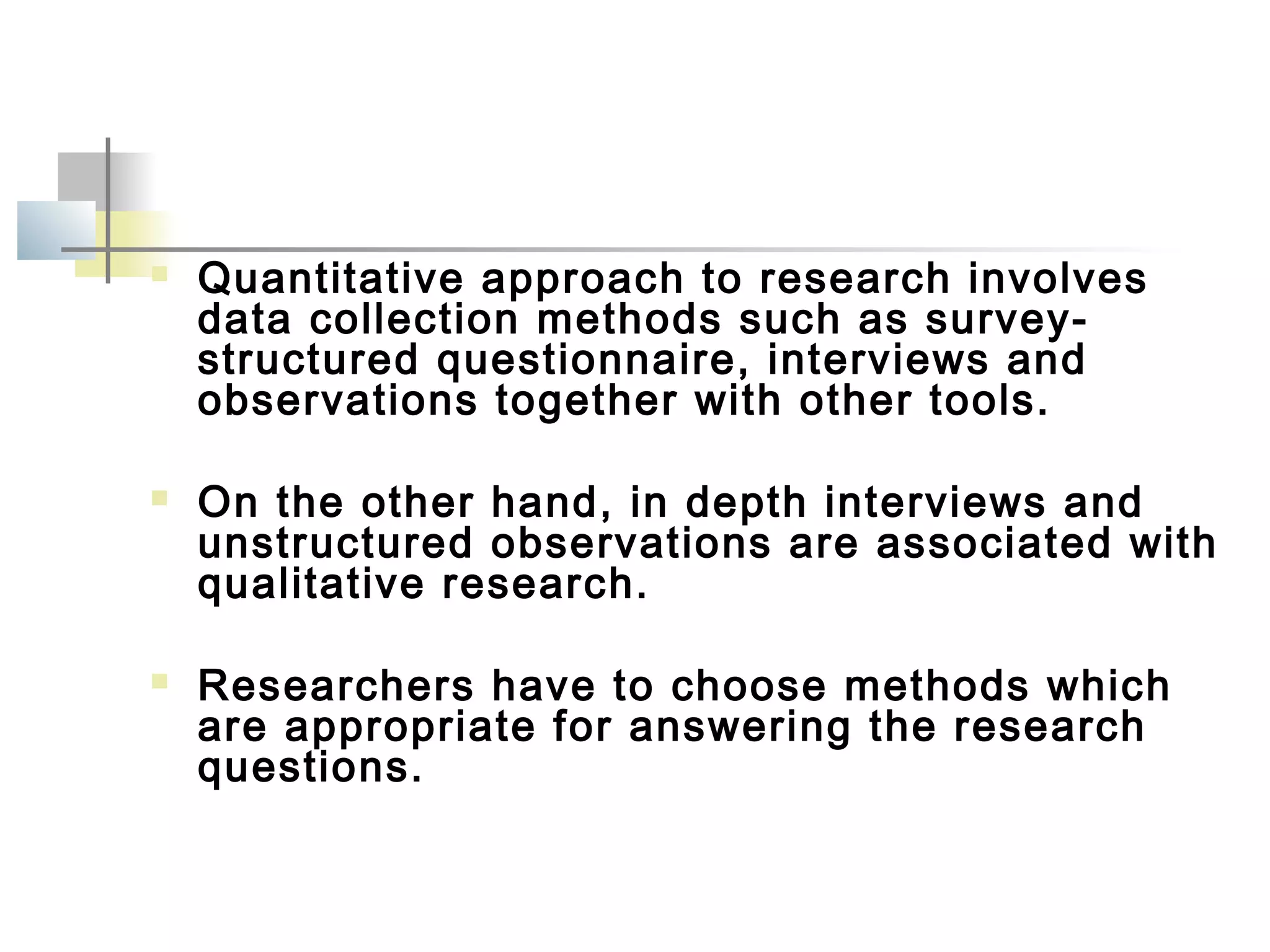  Quantitative approach to research involves
data collection methods such as survey-
structured questionnaire, interviews and
observations together with other tools.
 On the other hand, in depth interviews and
unstructured observations are associated with
qualitative research.
 Researchers have to choose methods which
are appropriate for answering the research
questions.
 