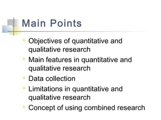 Main Points
 Objectives of quantitative and
qualitative research
 Main features in quantitative and
qualitative research
 Data collection
 Limitations in quantitative and
qualitative research
 Concept of using combined research
 