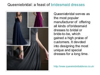 Queeniebridal: a feast of bridesmaid dresses
Queeniebridal serves as
the most popular
manufacturer of offering
all kinds of bridesmaid
dresses to bridal or
bride-to-be, which
gained a high praise of
customers. It devoted
into designing the most
unique and special
dresses for a long time.
http://www.queeniebridaldress.co.uk
 