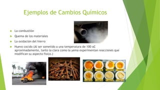 Ejemplos de Cambios Químicos
 La combustión
 Quema de los materiales
 La oxidación del hierro
 Huevo cocido (Al ser sometido a una temperatura de 100 oC
aproximadamente, tanto la clara como la yema experimentan reacciones que
modifican su aspecto físico.)
 