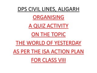 DPS CIVIL LINES, ALIGARH
ORGANISING
A QUIZ ACTIVITY
ON THE TOPIC
THE WORLD OF YESTERDAY
AS PER THE ISA ACTION PLAN
FOR CLASS VIII
 