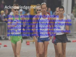 Acknowledgement:
https://en.wikipedia.org/wiki/Racewalking
https://www.google.co.in/search?q=race+walking&bi
w=1517&bih=735&source=lnms&tbm=isch&sa=X&sq
i=2&ved=0ahUKEwjcpYG3oILSAhWLgrwKHb-
tDUYQ_AUIBygC&dpr=0.9#tbm=isch&q=race+walkin
g+wallpaper&imgrc=xHK5DRvUN4FQKM:
 