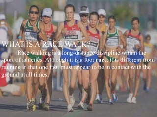 WHAT IS A RACE WALK?
Race walking is a long-distance discipline within the
sport of athletics. Although it is a foot race, it is different from
running in that one foot must appear to be in contact with the
ground at all times.
 