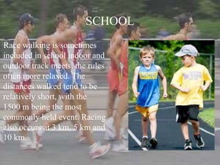 SCHOOL
Race walking is sometimes
included in school indoor and
outdoor track meets, the rules
often more relaxed. The
distances walked tend to be
relatively short, with the
1500 m being the most
commonly held event. Racing
also occurs at 3 km, 5 km and
10 km.
 