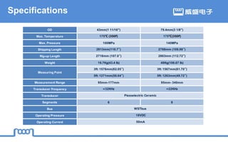 Specifications
OD 43mm(1 11/16") 79.4mm(3 1/8")
Max. Temperature 175℃ (350F) 175℃(350F)
Max. Pressure 100MPa 140MPa
Shipping Length 2813mm(110.7″) 2768mm (108.98″)
Rig-up Length 2718mm (107.0″) 2863mm (112.72″)
Weight 19.7Kg(43.4 lb) 48Kg(106.67 lb)
3ft: 1576mm(62.05″) 3ft: 1567mm(61.70″)
5ft: 1271mm(50.04″) 5ft: 1263mm(49.72″)
Measurement Range 95mm-177mm 95mm- 340mm
Transducer Frequency ≈32KHz ≈22KHz
Transducer
Segments 6 8
Bus
Operating Pressure
Operating Current
Measuring Point
Piezoelectric Ceramic
WSTbus
18VDC
50mA
 