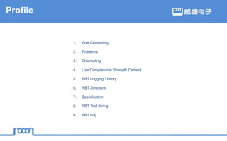 1. Well Cementing
2. Problems
3. Channeling
4. Low Compressive Strength Cement
5. RBT Logging Theory
6. RBT Structure
7. Specification
8. RBT Tool String
9. RBT Log
Profile
 