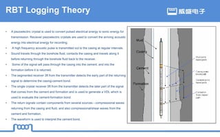 RBT Logging Theory
• A piezoelectric crystal is used to convert pulsed electrical energy to sonic energy for
transmission. Reciever piezoelectric crystals are used to convert the arriving acoustic
energy into electrical energy for recording.
• A high frequency acoustic pulse is transmitted out to the casing at regular intervals.
• Sound travels through the borehole fluid, contacts the casing and travels along it
before returning through the borehole fluid back to the receiver.
• Some of the signal will pass through the casing into the cement, and into the
formation before it is returned.
• The segmented receiver 3ft from the transmitter detects the early part of the returning
signal to determine the casing-cement bond.
• The single crystal receiver 5ft from the transmitter detects the later part of the signal
that comes from the cement and formation and is used to generate a VDL which is
used to evaluate the cement-formation bond.
• The return signals contain components from several sources - compressional waves
returning from the casing and fluid, and also compressional/shear waves from the
cement and formation.
• The waveform is used to interpret the cement bond.
 