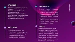 ANALISISSWOT
STRENGTH
1. Mempunyai varian rasa yang enak
dan gurih
2. Terbuat dari bahan baku yang
berkualitas dan sehat
3. Mempunyai kemasan yang kuat,
bersih dan mudah untuk dibawa-bawa
4. Mempunyai harga jual yang
terjangkau untuk camilan sehat
THREATS
Dikarenakan hampir semua lapisan
masyarakat sangat menyukai cemilan
maka faktor kompetisi dengan sesama
produsen cemilan pun menjadi sangat
sengit sehingga bila kita sampai lengah
dengan kualitas dan besaran harga
jual maka sangat mungkin produk kita
bisa disalip dan kalah bersaing
OPPORTUNITIES
1. Semua lapisan masyarakat
menyukai cemilan terutama yang
berbahan baku singkong, tempe,
kentang, pisang dan bayam. Kami
sudah survei sebelum melakukan
produksi
2. Menyasar lapisan masyarakat yang
butuh cemilan praktis untuk
kegiatan yang mobile
WEAKNESS
1. Mempunyai kompetitor yang
memiliki jenis produksi yang sama
2. Faktor masyarakat tertentu yang
lebih suka membuat sendiri
cemilan daripada membelinya
 
