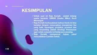 08
KESIMPULAN
✓ Untuk saat ini Raja Keripik adalah bidang
usaha berjenis UMKM (Usaha Mikro Kecil
Menengah
✓ Raja Keripik berkeyakinan bahwa bisnis ini bisa
berjalan dengan menerapkan manajemen tim
yang baik, keuangan, produksi, promosi dan
yang terpenting adalah Strategi Pemasaran
agar selalu waspada terhadap para pesaing.
✓ Raja Keripik mempunyai tujuan yakni
menyediakan Camilan Sehat.
 